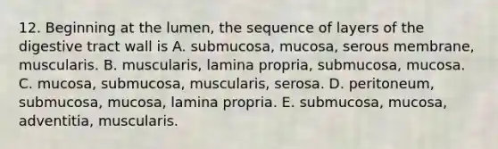 12. Beginning at the lumen, the sequence of layers of the digestive tract wall is A. submucosa, mucosa, serous membrane, muscularis. B. muscularis, lamina propria, submucosa, mucosa. C. mucosa, submucosa, muscularis, serosa. D. peritoneum, submucosa, mucosa, lamina propria. E. submucosa, mucosa, adventitia, muscularis.