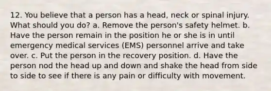 12. You believe that a person has a head, neck or spinal injury. What should you do? a. Remove the person's safety helmet. b. Have the person remain in the position he or she is in until emergency medical services (EMS) personnel arrive and take over. c. Put the person in the recovery position. d. Have the person nod the head up and down and shake the head from side to side to see if there is any pain or difficulty with movement.