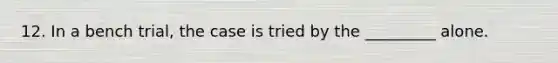 12. In a bench trial, the case is tried by the _________ alone.
