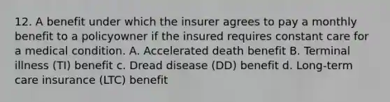 12. A benefit under which the insurer agrees to pay a monthly benefit to a policyowner if the insured requires constant care for a medical condition. A. Accelerated death benefit B. Terminal illness (TI) benefit c. Dread disease (DD) benefit d. Long-term care insurance (LTC) benefit