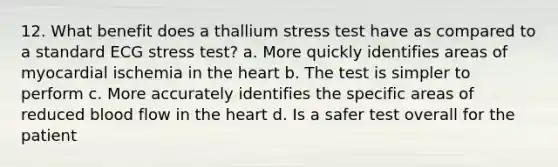 12. What benefit does a thallium stress test have as compared to a standard ECG stress test? a. More quickly identifies areas of myocardial ischemia in the heart b. The test is simpler to perform c. More accurately identifies the specific areas of reduced blood flow in the heart d. Is a safer test overall for the patient