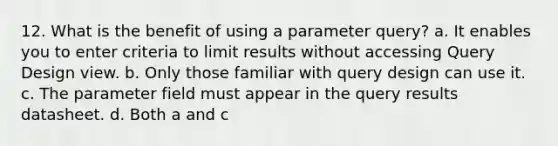 12. What is the benefit of using a parameter query? a. It enables you to enter criteria to limit results without accessing Query Design view. b. Only those familiar with query design can use it. c. The parameter field must appear in the query results datasheet. d. Both a and c