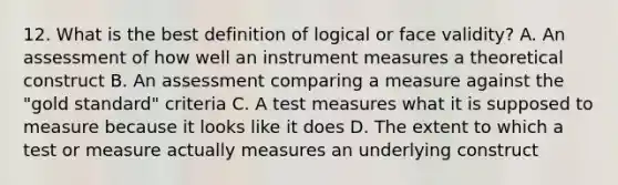 12. What is the best definition of logical or face validity? A. An assessment of how well an instrument measures a theoretical construct B. An assessment comparing a measure against the "gold standard" criteria C. A test measures what it is supposed to measure because it looks like it does D. The extent to which a test or measure actually measures an underlying construct