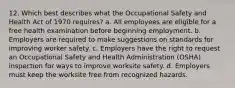 12. Which best describes what the Occupational Safety and Health Act of 1970 requires? a. All employees are eligible for a free health examination before beginning employment. b. Employers are required to make suggestions on standards for improving worker safety. c. Employers have the right to request an Occupational Safety and Health Administration (OSHA) inspection for ways to improve worksite safety. d. Employers must keep the worksite free from recognized hazards.