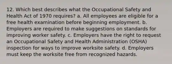 12. Which best describes what the Occupational Safety and Health Act of 1970 requires? a. All employees are eligible for a free health examination before beginning employment. b. Employers are required to make suggestions on standards for improving worker safety. c. Employers have the right to request an Occupational Safety and Health Administration (OSHA) inspection for ways to improve worksite safety. d. Employers must keep the worksite free from recognized hazards.