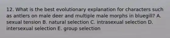 12. What is the best evolutionary explanation for characters such as antlers on male deer and multiple male morphs in bluegill? A. sexual tension B. natural selection C. intrasexual selection D. intersexual selection E. group selection