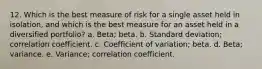 12. Which is the best measure of risk for a single asset held in isolation, and which is the best measure for an asset held in a diversified portfolio? a. Beta; beta. b. Standard deviation; correlation coefficient. c. Coefficient of variation; beta. d. Beta; variance. e. Variance; correlation coefficient.