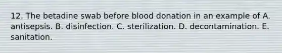 12. The betadine swab before blood donation in an example of A. antisepsis. B. disinfection. C. sterilization. D. decontamination. E. sanitation.