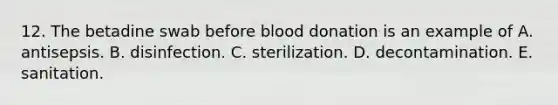 12. The betadine swab before blood donation is an example of A. antisepsis. B. disinfection. C. sterilization. D. decontamination. E. sanitation.