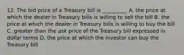 12. The bid price of a Treasury bill is _________. A. the price at which the dealer in Treasury bills is willing to sell the bill B. the price at which the dealer in Treasury bills is willing to buy the bill C. greater than the ask price of the Treasury bill expressed in dollar terms D. the price at which the investor can buy the Treasury bill