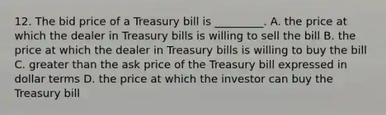 12. The bid price of a Treasury bill is _________. A. the price at which the dealer in Treasury bills is willing to sell the bill B. the price at which the dealer in Treasury bills is willing to buy the bill C. greater than the ask price of the Treasury bill expressed in dollar terms D. the price at which the investor can buy the Treasury bill