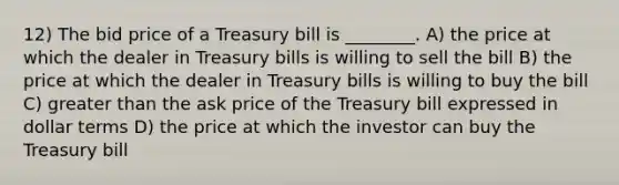 12) The bid price of a Treasury bill is ________. A) the price at which the dealer in Treasury bills is willing to sell the bill B) the price at which the dealer in Treasury bills is willing to buy the bill C) greater than the ask price of the Treasury bill expressed in dollar terms D) the price at which the investor can buy the Treasury bill