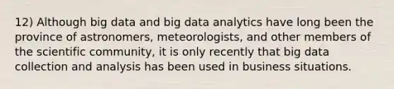 12) Although big data and big data analytics have long been the province of astronomers, meteorologists, and other members of the scientific community, it is only recently that big data collection and analysis has been used in business situations.