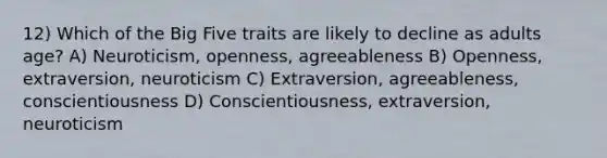 12) Which of the Big Five traits are likely to decline as adults age? A) Neuroticism, openness, agreeableness B) Openness, extraversion, neuroticism C) Extraversion, agreeableness, conscientiousness D) Conscientiousness, extraversion, neuroticism