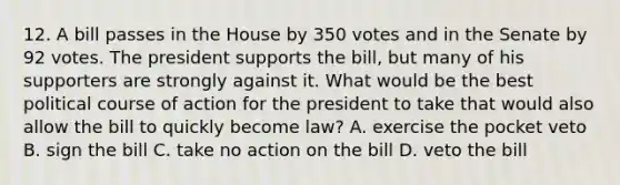 12. A bill passes in the House by 350 votes and in the Senate by 92 votes. The president supports the bill, but many of his supporters are strongly against it. What would be the best political course of action for the president to take that would also allow the bill to quickly become law? A. exercise the pocket veto B. sign the bill C. take no action on the bill D. veto the bill