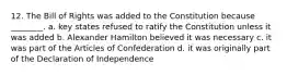 12. The Bill of Rights was added to the Constitution because ________. a. key states refused to ratify the Constitution unless it was added b. Alexander Hamilton believed it was necessary c. it was part of the Articles of Confederation d. it was originally part of the Declaration of Independence