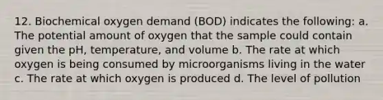 12. Biochemical oxygen demand (BOD) indicates the following: a. The potential amount of oxygen that the sample could contain given the pH, temperature, and volume b. The rate at which oxygen is being consumed by microorganisms living in the water c. The rate at which oxygen is produced d. The level of pollution