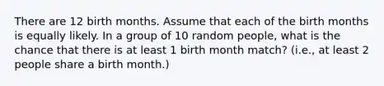 There are 12 birth months. Assume that each of the birth months is equally likely. In a group of 10 random people, what is the chance that there is at least 1 birth month match? (i.e., at least 2 people share a birth month.)