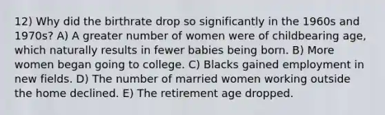 12) Why did the birthrate drop so significantly in the 1960s and 1970s? A) A greater number of women were of childbearing age, which naturally results in fewer babies being born. B) More women began going to college. C) Blacks gained employment in new fields. D) The number of married women working outside the home declined. E) The retirement age dropped.