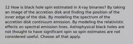 12 How is black hole spin estimated in X-ray binaries? By taking an image of the accretion disk and finding the position of the inner edge of the disk. By modeling the spectrum of the accretion disk continuum emission. By modeling the relativistic effects on spectral emission lines. Astrophysical black holes are not thought to have significant spin so spin estimates are not considered useful. Choose all that apply.