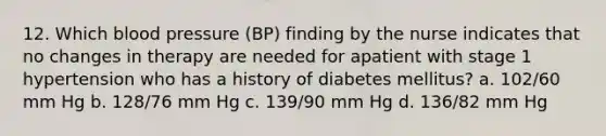 12. Which blood pressure (BP) finding by the nurse indicates that no changes in therapy are needed for apatient with stage 1 hypertension who has a history of diabetes mellitus? a. 102/60 mm Hg b. 128/76 mm Hg c. 139/90 mm Hg d. 136/82 mm Hg