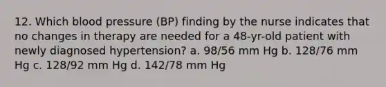 12. Which blood pressure (BP) finding by the nurse indicates that no changes in therapy are needed for a 48-yr-old patient with newly diagnosed hypertension? a. 98/56 mm Hg b. 128/76 mm Hg c. 128/92 mm Hg d. 142/78 mm Hg