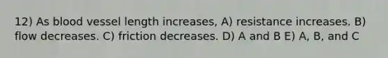 12) As blood vessel length increases, A) resistance increases. B) flow decreases. C) friction decreases. D) A and B E) A, B, and C