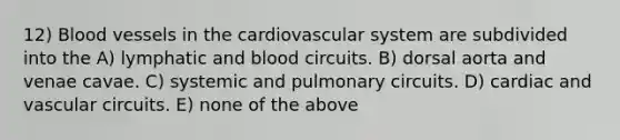 12) Blood vessels in the cardiovascular system are subdivided into the A) lymphatic and blood circuits. B) dorsal aorta and venae cavae. C) systemic and pulmonary circuits. D) cardiac and vascular circuits. E) none of the above