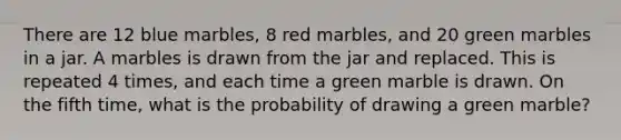 There are 12 blue marbles, 8 red marbles, and 20 green marbles in a jar. A marbles is drawn from the jar and replaced. This is repeated 4 times, and each time a green marble is drawn. On the fifth time, what is the probability of drawing a green marble?