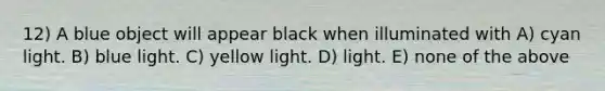 12) A blue object will appear black when illuminated with A) cyan light. B) blue light. C) yellow light. D) light. E) none of the above