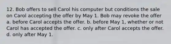 12. Bob offers to sell Carol his computer but conditions the sale on Carol accepting the offer by May 1. Bob may revoke the offer a. before Carol accepts the offer. b. before May 1, whether or not Carol has accepted the offer. c. only after Carol accepts the offer. d. only after May 1.