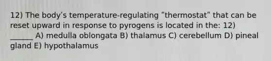 12) The bodyʹs temperature-regulating ʺthermostatʺ that can be reset upward in response to pyrogens is located in the: 12) ______ A) medulla oblongata B) thalamus C) cerebellum D) pineal gland E) hypothalamus