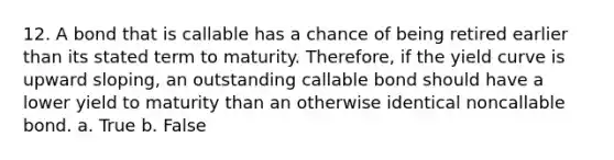 12. A bond that is callable has a chance of being retired earlier than its stated term to maturity. Therefore, if the yield curve is upward sloping, an outstanding callable bond should have a lower yield to maturity than an otherwise identical noncallable bond. a. True b. False