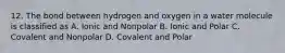 12. The bond between hydrogen and oxygen in a water molecule is classified as A. Ionic and Nonpolar B. Ionic and Polar C. Covalent and Nonpolar D. Covalent and Polar