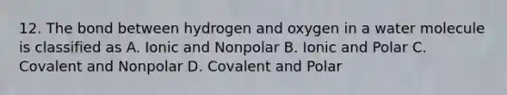 12. The bond between hydrogen and oxygen in a water molecule is classified as A. Ionic and Nonpolar B. Ionic and Polar C. Covalent and Nonpolar D. Covalent and Polar