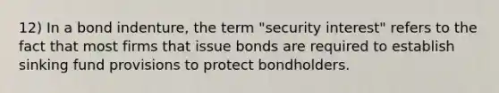 12) In a bond indenture, the term "security interest" refers to the fact that most firms that issue bonds are required to establish sinking fund provisions to protect bondholders.