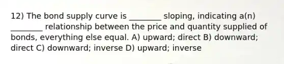 12) The bond supply curve is ________ sloping, indicating a(n) ________ relationship between the price and quantity supplied of bonds, everything else equal. A) upward; direct B) downward; direct C) downward; inverse D) upward; inverse