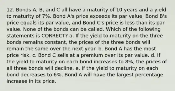 12. Bonds A, B, and C all have a maturity of 10 years and a yield to maturity of 7%. Bond A's price exceeds its par value, Bond B's price equals its par value, and Bond C's price is <a href='https://www.questionai.com/knowledge/k7BtlYpAMX-less-than' class='anchor-knowledge'>less than</a> its par value. None of the bonds can be called. Which of the following statements is CORRECT? a. If the yield to maturity on the three bonds remains constant, the prices of the three bonds will remain the same over the next year. b. Bond A has the most price risk. c. Bond C sells at a premium over its par value. d. If the yield to maturity on each bond increases to 8%, the prices of all three bonds will decline. e. If the yield to maturity on each bond decreases to 6%, Bond A will have the largest <a href='https://www.questionai.com/knowledge/kGhkVyPhRK-percentage-increase' class='anchor-knowledge'>percentage increase</a> in its price.