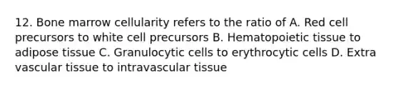 12. Bone marrow cellularity refers to the ratio of A. Red cell precursors to white cell precursors B. Hematopoietic tissue to adipose tissue C. Granulocytic cells to erythrocytic cells D. Extra vascular tissue to intravascular tissue