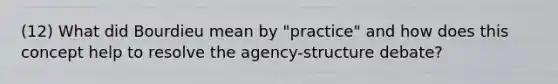 (12) What did Bourdieu mean by "practice" and how does this concept help to resolve the agency-structure debate?