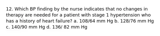 12. Which BP finding by the nurse indicates that no changes in therapy are needed for a patient with stage 1 hypertension who has a history of heart failure? a. 108/64 mm Hg b. 128/76 mm Hg c. 140/90 mm Hg d. 136/ 82 mm Hg