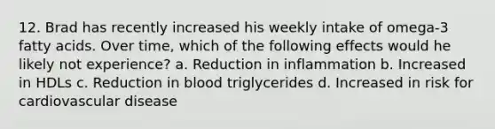 12. Brad has recently increased his weekly intake of omega-3 fatty acids. Over time, which of the following effects would he likely not experience? a. Reduction in inflammation b. Increased in HDLs c. Reduction in blood triglycerides d. Increased in risk for cardiovascular disease