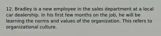 12. Bradley is a new employee in the sales department at a local car dealership. In his first few months on the job, he will be learning the norms and values of the organization. This refers to organizational culture.