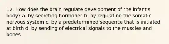 12. How does the brain regulate development of the infant's body? a. by secreting hormones b. by regulating the somatic nervous system c. by a predetermined sequence that is initiated at birth d. by sending of electrical signals to the muscles and bones