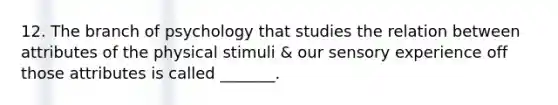 12. The branch of psychology that studies the relation between attributes of the physical stimuli & our sensory experience off those attributes is called _______.