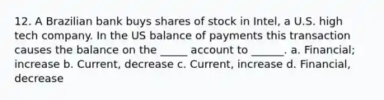 12. A Brazilian bank buys shares of stock in Intel, a U.S. high tech company. In the US balance of payments this transaction causes the balance on the _____ account to ______. a. Financial; increase b. Current, decrease c. Current, increase d. Financial, decrease