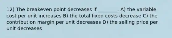 12) The breakeven point decreases if ________. A) the variable cost per unit increases B) the total fixed costs decrease C) the contribution margin per unit decreases D) the selling price per unit decreases