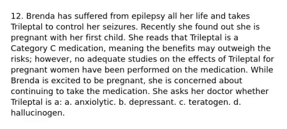 12. Brenda has suffered from epilepsy all her life and takes Trileptal to control her seizures. Recently she found out she is pregnant with her first child. She reads that Trileptal is a Category C medication, meaning the benefits may outweigh the risks; however, no adequate studies on the effects of Trileptal for pregnant women have been performed on the medication. While Brenda is excited to be pregnant, she is concerned about continuing to take the medication. She asks her doctor whether Trileptal is a: a. anxiolytic. b. depressant. c. teratogen. d. hallucinogen.