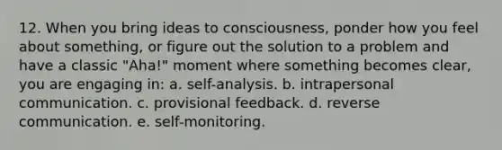 12. When you bring ideas to consciousness, ponder how you feel about something, or figure out the solution to a problem and have a classic "Aha!" moment where something becomes clear, you are engaging in: a. self-analysis. b. intrapersonal communication. c. provisional feedback. d. reverse communication. e. self-monitoring.