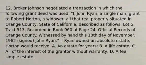 12. Broker Johnson negotiated a transaction in which the following grant deed was used: "I, John Ryan, a single man, grant to Robert Horton, a widower, all that real property situated in Orange County, State of California, described as follows: Lot 5, Tract 513, Recorded in Book 960 at Page 24, Official Records of Orange County. Witnessed by hand this 10th day of November, 1982 (signed) John Ryan." If Ryan owned an absolute estate, Horton would receive: A. An estate for years; B. A life estate; C. All of the interest of the grantor without warranty; D. A fee simple estate.